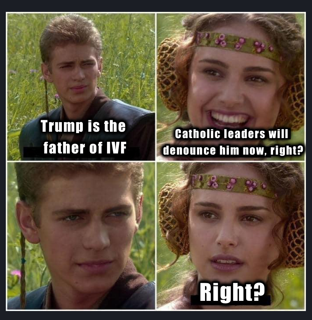 Anakin & Padme meme: &10;Panel 1 (Anakin): Trump is the father of IFV&10;Panel 2 (Padme): Catholic will denounce him now, right?&10;Panel 3 (Anakin): Knowing blank stare&10;Panel 4 (Padme): Right?