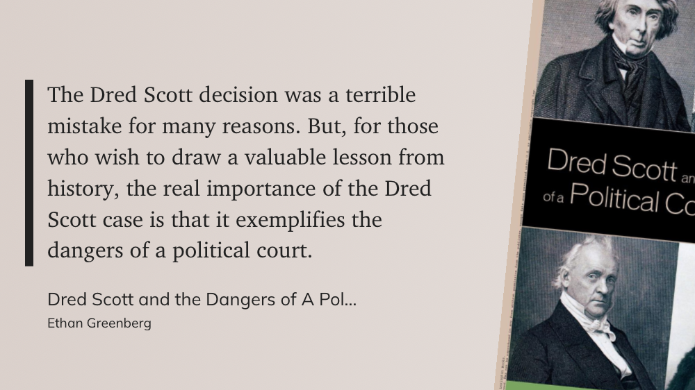 "The Dred Scott decision was a terrible mistake for many reasons. But, for those who wish to draw a valuable lesson from history, the real importance of the Dred Scott case is that it exemplifies the dangers of a political court."&10;&10;- Ethan Greenberg