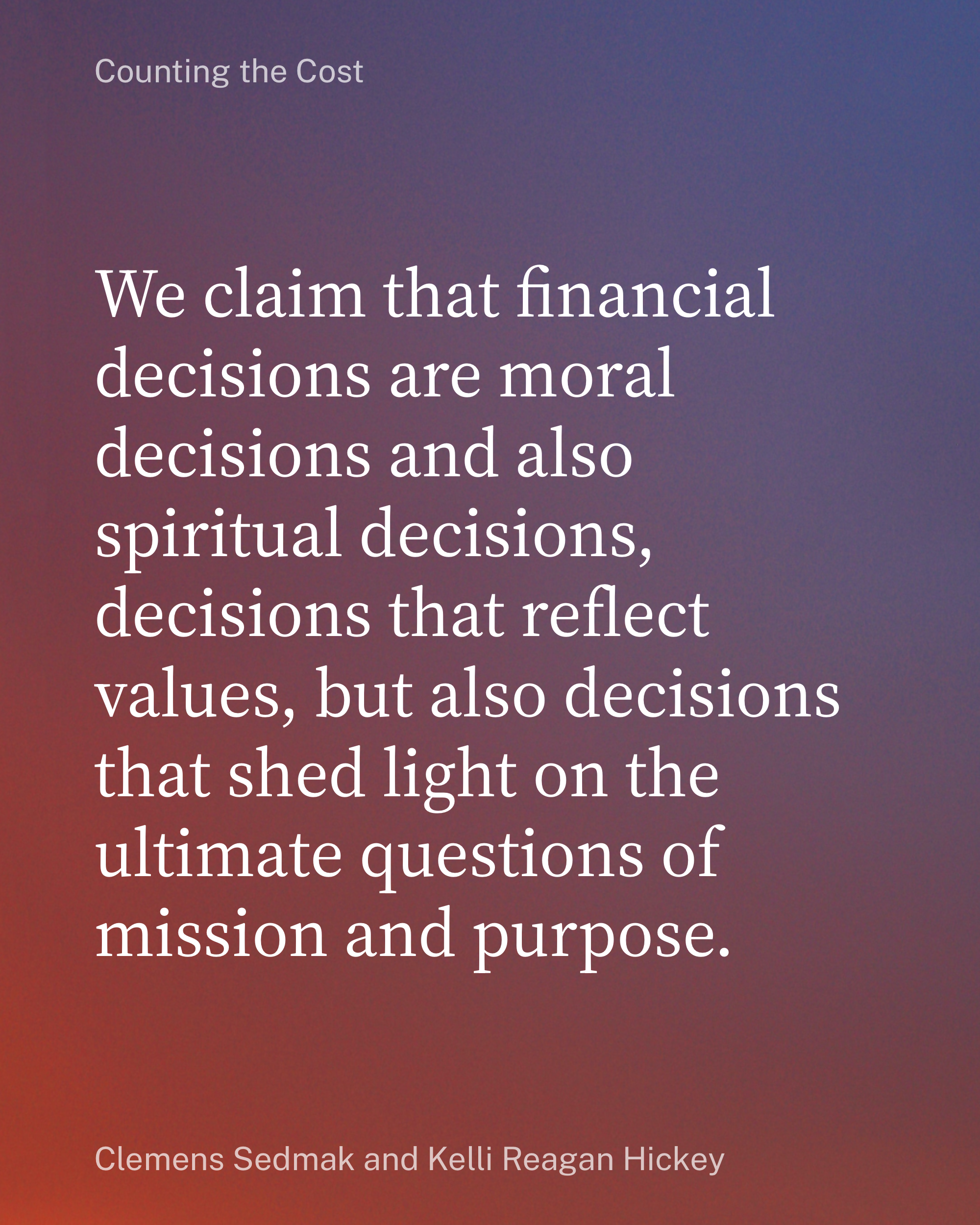 A quote from _Counting the Cost_, by Clemens Sedmak and Kelli Reagan Hickey: We claim that financial decisions are moral decisions and also spiritual decisions, decisions that reflect values, but also decisions that shed light on the ultimate questions of mission and purpose.