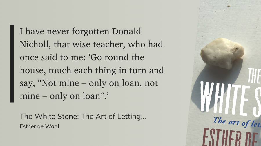 I have never forgotten Donald Nicholl, that wise teacher, who had once said to me: 'Go round the house, touch each thing in turn and say, "Not mine - only on loan, not mine - only on loan"? From The White Stone: The Art of Letting Go, by Esther de Waal