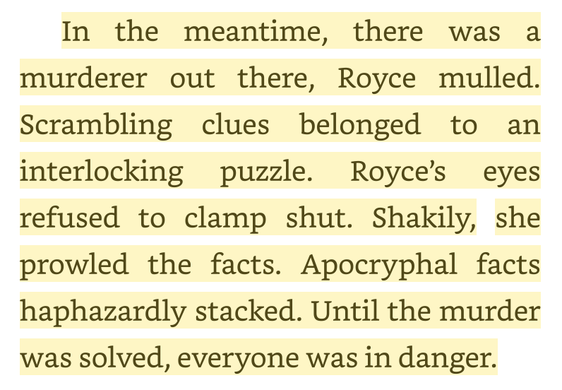 Screen Shot, with text: In the meantime, there was a murderer out there, Royce mulled. Scrambling clues belonged to an interlocking puzzle. Royce's eyes refused to clamp shut. Shakily, she prowled the facts. Apocryphal facts haphazardly stacked. Until the murder was solved, everyone was in danger. 