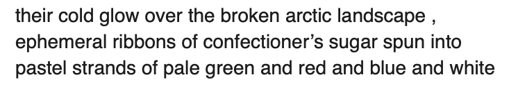 Sample text: their cold glow over the broken arctic landscape, ephemeral ribbons of confectioner's sugar spun into pastel strands of pale green and red and blue and white. 