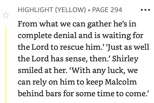 A portion of text that reads: From what we can gather he’s in complete denial and is waiting for the Lord to rescue him.’ ‘Just as well the Lord has sense, then.’ Shirley smiled at her. ‘With any luck, we can rely on him to keep Malcolm behind bars for some time to come.’