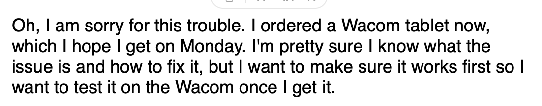 Screenshot from the reply: Oh, I am sorry for this trouble. I ordered a Wacom tablet now, which I hope I get on Monday. I'm pretty sure I know what the issue is and how to fix it, but I want to make sure it works first so I want to test it on the Wacom once I get it.
