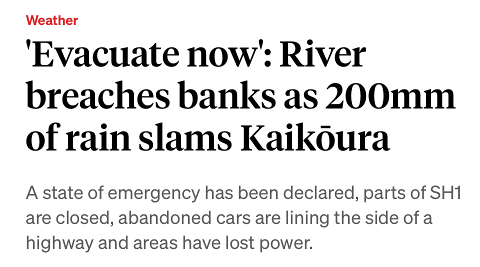 Weather 'Evacuate now: River breaches banks as 200mm of rain slams Kaikoura A state of emergency has been declared, parts of SH1 are closed, abandoned cars are lining the side of a highway and areas have lost power.