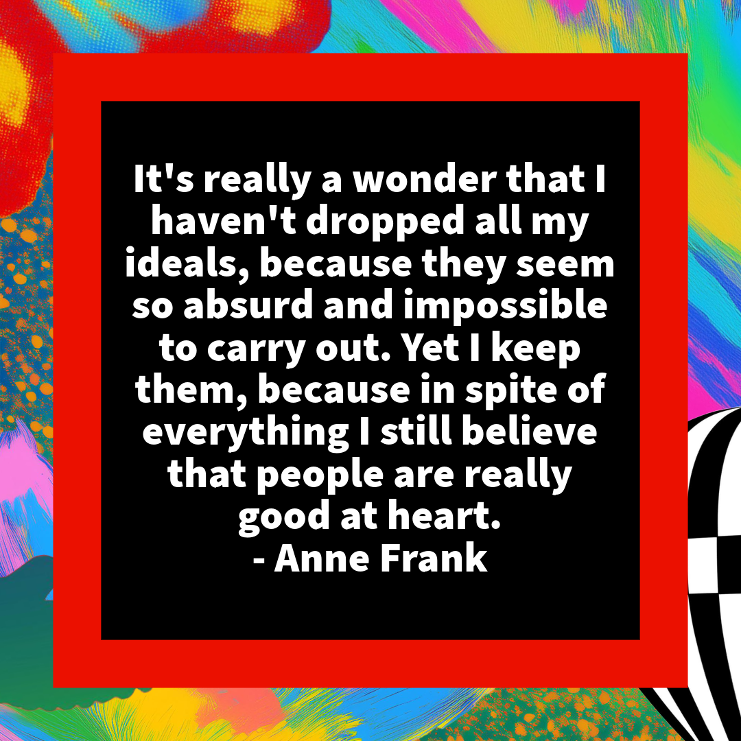 “It's really a wonder that I haven't dropped all my ideals, because they seem so absurd and impossible to carry out. Yet I keep them, because in spite of everything I still believe that people are really good at heart.” - Anne Frank