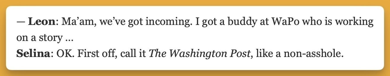 A screenshot of some dialogue from the TV show Veep. Press Secretary Leon West says, Ma'am, we've got incoming. I got a buddy at WaPo who is working on a story ... and President Selena Meyer responds with, OK. First off, call it The Washington Post, like a non-asshole.