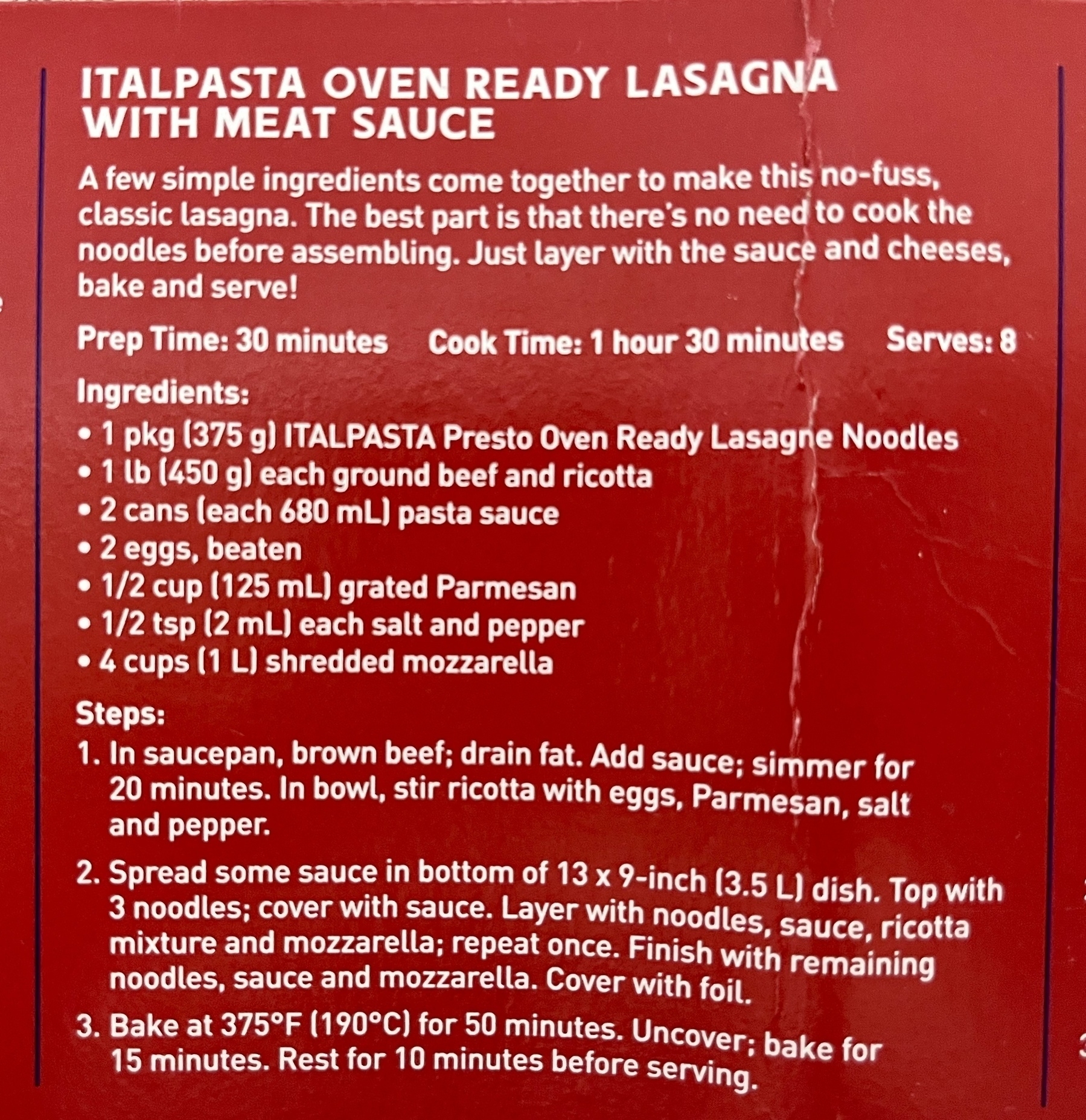 A few simple ingredients come together to make this no-fuss, classic lasagna. The best part is that there's no need to cook the noodles before assembling. Just layer with the sauce and cheeses, bake and serve!&10;&10;Prep Time: 30 minutes Cook Time: 1 hour 30 minutes Serves: 8&10;&10;Ingredients:&10;&10;1 pkg (375 g) ITALPASTA Presto Oven Ready Lasagne Noodles&10;1 lb (450 g) each ground beef and ricotta&10;2 cans (each 680 mL) pasta sauce&10;2 eggs, beaten&10;1/2 cup (125 mL) grated Parmesan&10;1/2 tsp (2 mL each salt and pepper&10;4 cups (1 L shredded mozzarella)&10;Steps:&10;&10;1. In saucepan, brown beef; drain fat. Add sauce; simmer for 20 minutes. In bowl, stir ricotta with eggs, Parmesan, salt and pepper.&10;&10;2. Spread some sauce in bottom of 13 x 9-inch (3.5 L) dish. Top with noodles; cover with sauce. Layer with noodles, sauce, ricotta mixture and mozzarella; repeat once. Finish with remaining noodles, sauce and mozzarella. Cover with foil.&10;&10;3. Bake at 375°F (190°C) for 50 minutes. Uncover; bake for 15 minutes. Rest for 10 minutes before serving.