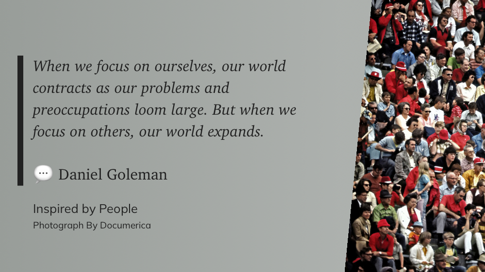 When we focus on ourselves, our world contracts as our problems and preoccupations loom large. But when we focus on others, our world expands. ~ Daniel Goleman