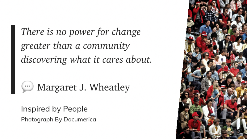 There is no power for change greater than a community discovering what it cares about. ~ Margaret J. Wheatley