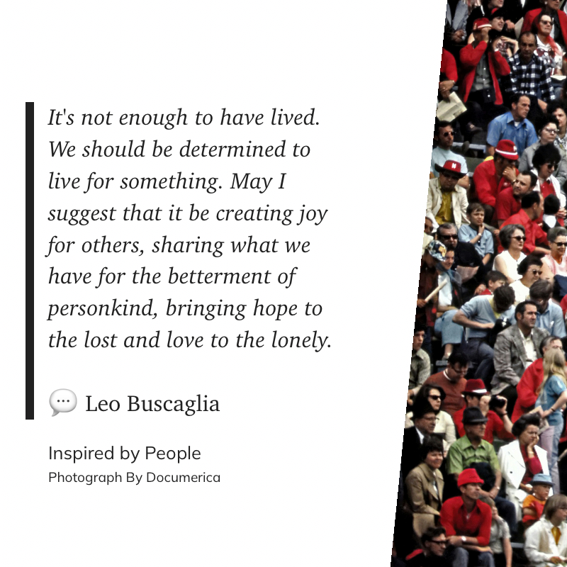 It's not enough to have lived. We should be determined to live for something. May I suggest that it be creating joy for others, sharing what we have for the betterment of personkind, bringing hope to the lost and love to the lonely. ~ Leo Buscaglia