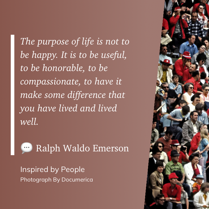 The purpose of life is not to be happy. It is to be useful, to be honorable, to be compassionate, to have it make some difference that you have lived and lived well. ~ Ralph Waldo Emerson