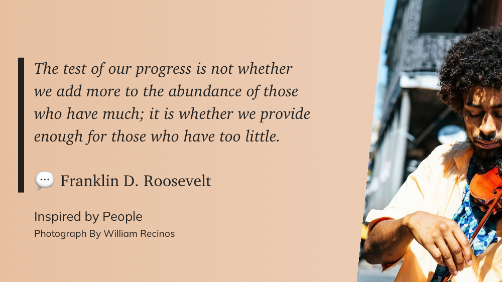 The test of our progress is not whether we add more to the abundance of those who have much; it is whether we provide enough for those who have too little.&10;&10;💬 Franklin D. Roosevelt (edited)