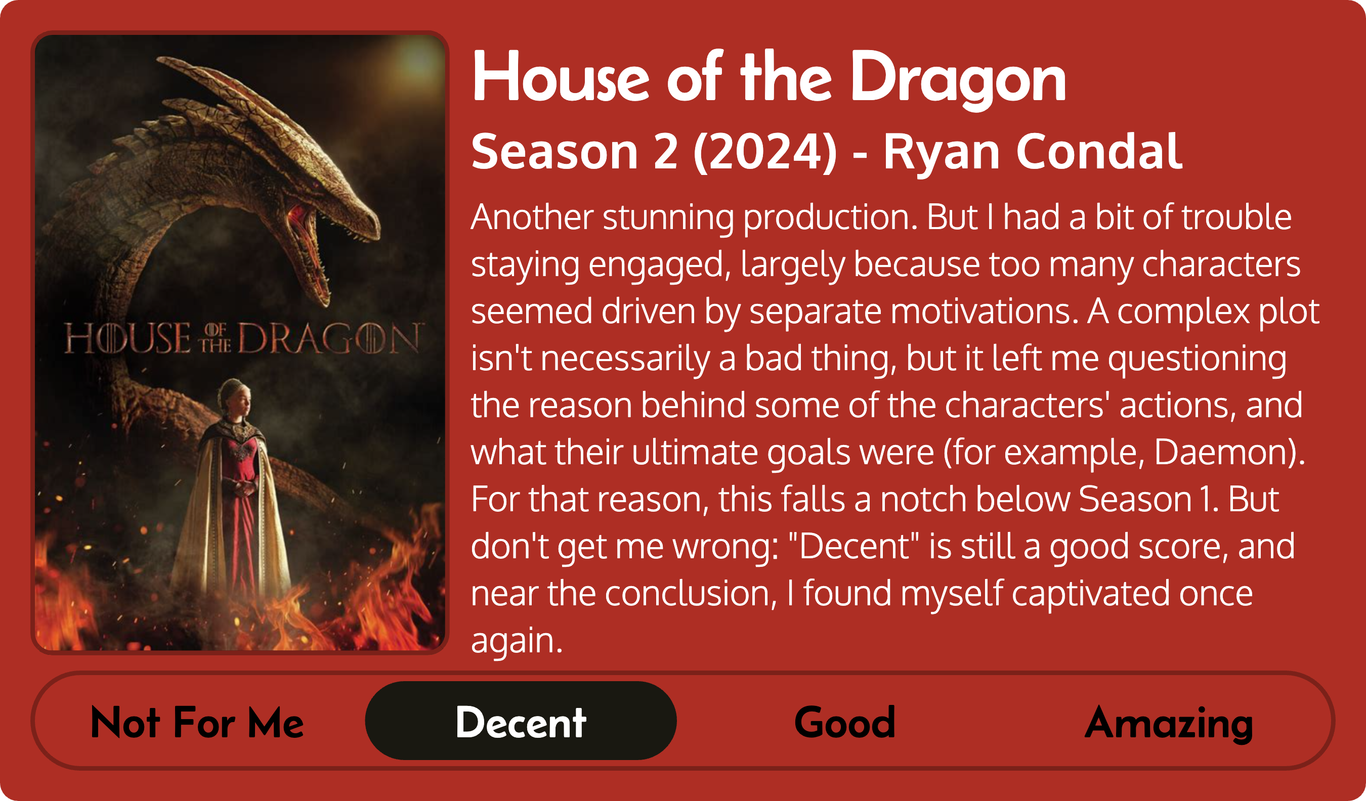 Title: House of the Dragon
Metadata: Season 2 (2024) - Ryan Condal, Score: Decent. Review: Another stunning production. But I had a bit of trouble staying engaged, largely because too many characters seemed driven by separate motivations. A complex plot isn't necessarily a bad thing, but it left me questioning the reason behind some of the characters' actions, and what their ultimate goals were (for example, Daemon). For that reason, this falls a notch below Season 1. But don't get me wrong: 'Decent' is still a good score, and near the conclusion, I found myself captivated once again.