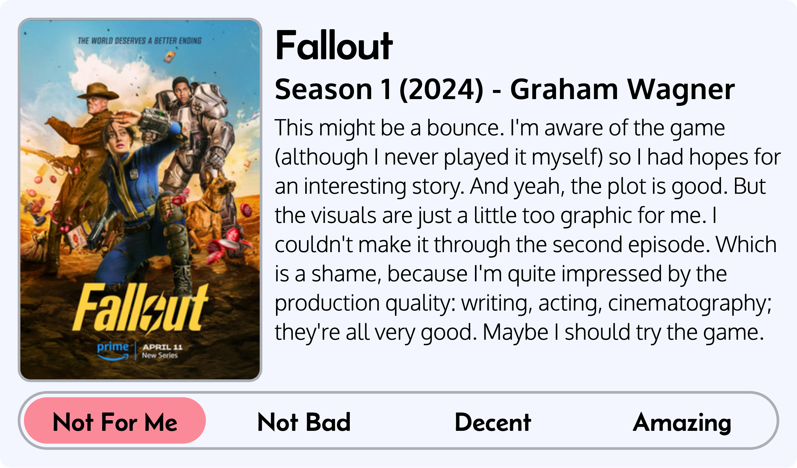 Quick review of Fallout: Series 1 (2024), by Graham Wagner. Score: Not For Me. This might be a bounce. I'm aware of the game (although I never played it myself) so I had hopes for an interesting story. And yeah, the plot is good. But the visuals are just a little too graphic for me. I couldn't make it through the second episode. Which is a shame, because I'm quite impressed by the production quality: writing, acting, cinematography; they're all very good. Maybe I should try the game.