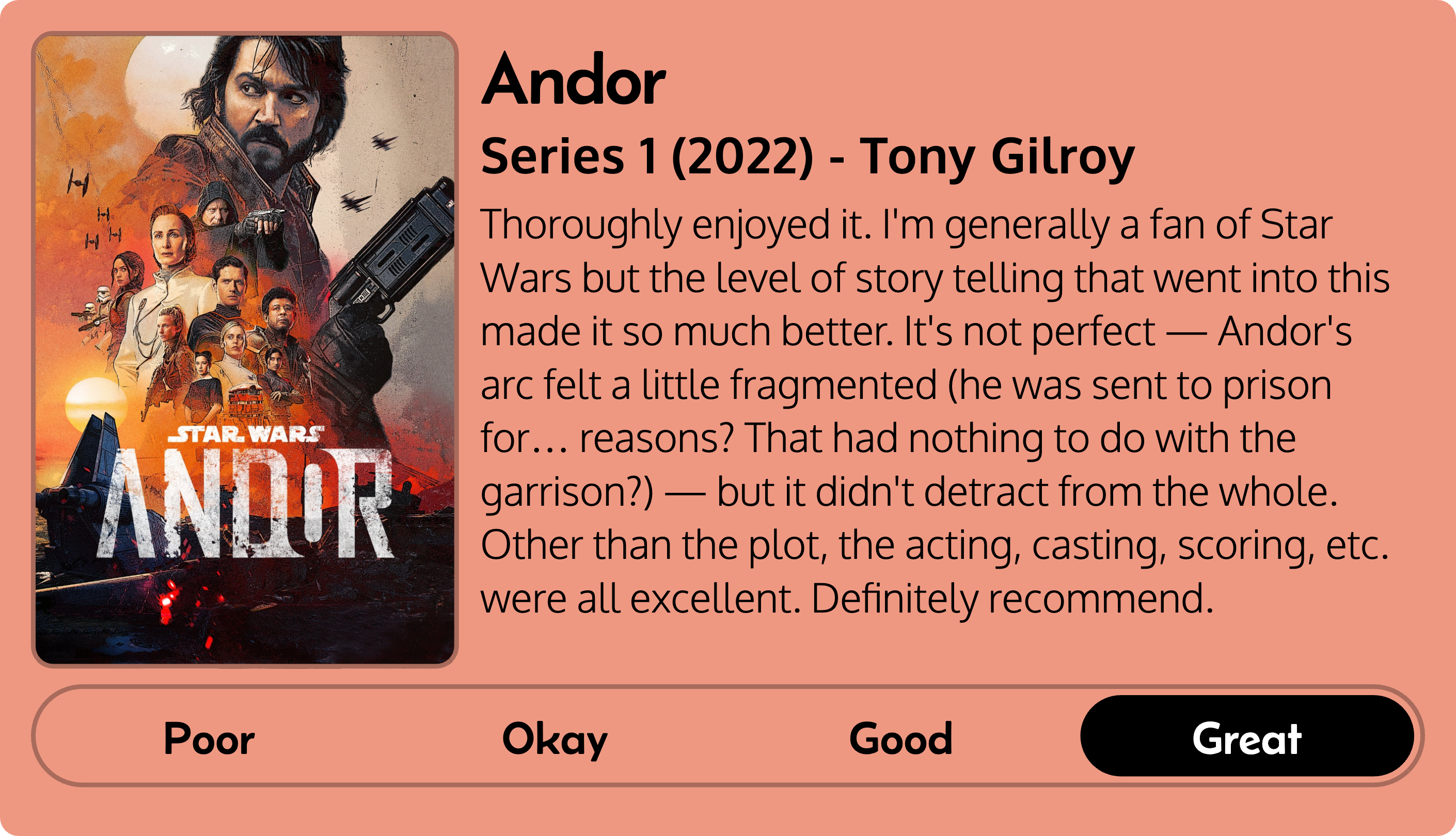 Quick review of Andor: Series 1 (2022), created by Tony Gilroy. Thoroughly enjoyed it. I'm generally a fan of Star Wars but the level of story telling that went into this made it so much better. It's not perfect — Andor's arc felt a little fragmented (he was sent to prison for… reasons? That had nothing to do with the garrison?) — but it didn't detract from the whole. Other than the plot, the acting, casting, scoring, etc. were all excellent. Definitely recommend. Rated: great