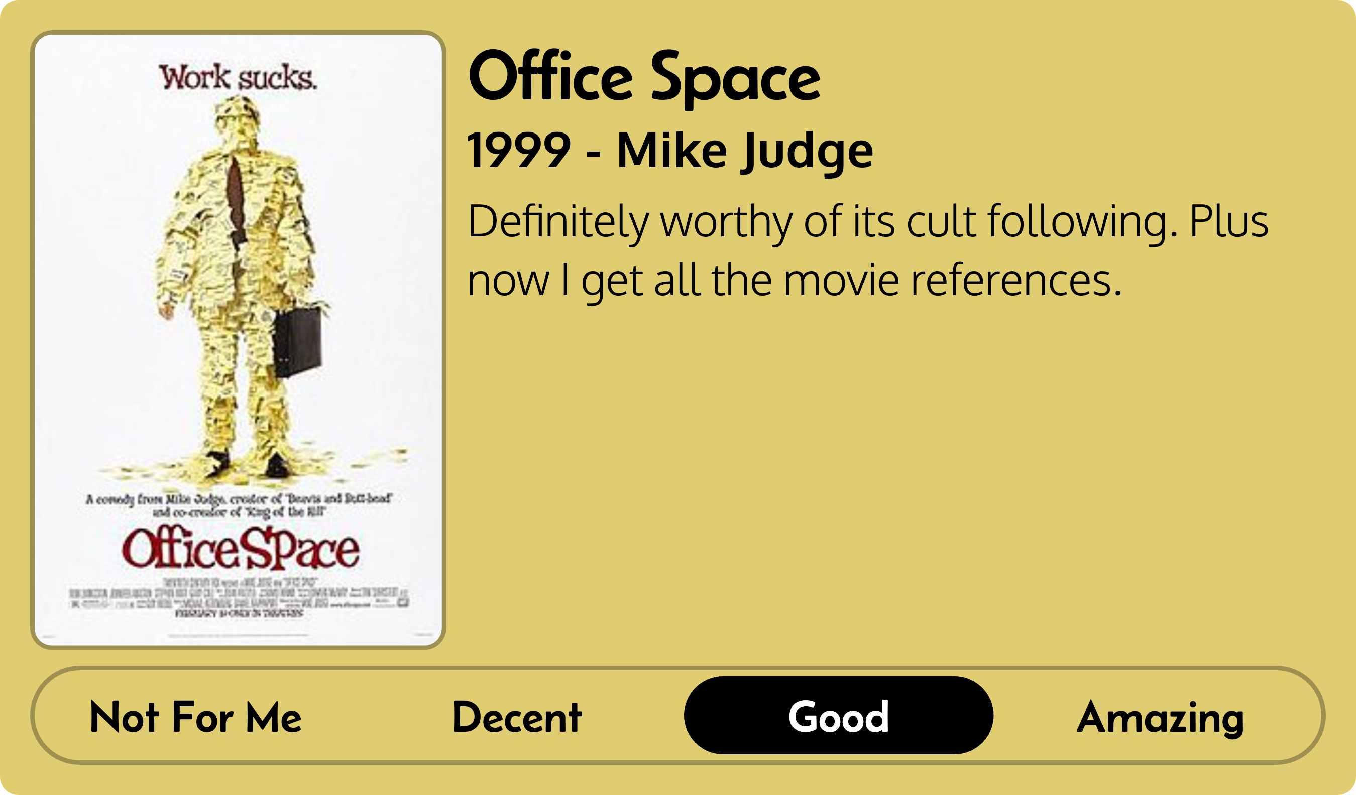 Title: Office Space Metadata: 1999 - Mike Judge Score: Good Review: Definitely worthy of it's cult following. Plus now I get all the movie references.