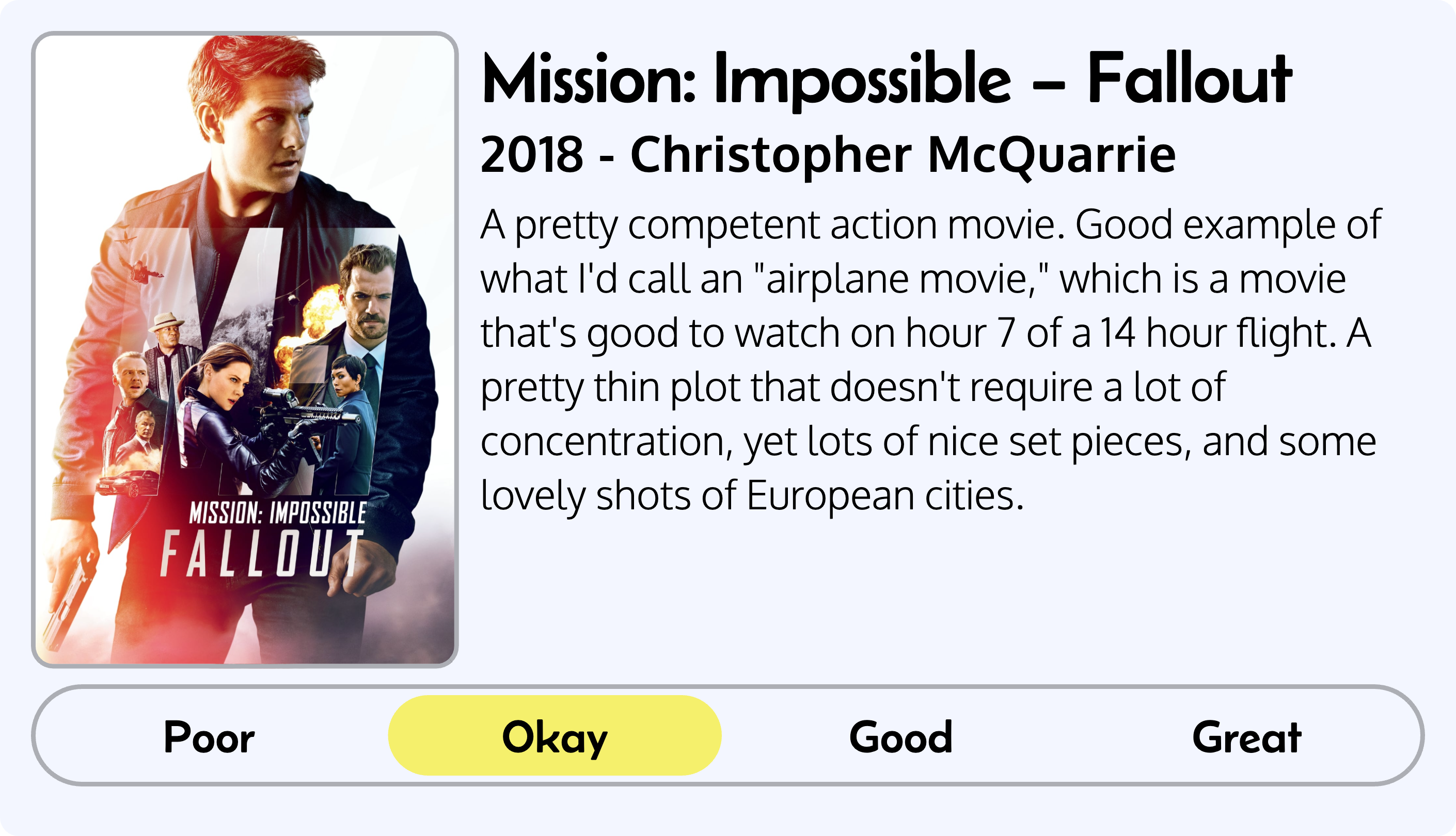 Quick review of Mission: Impossible – Fallout, 2018, by Christopher McQuarrie. Review reads as follows: A pretty competent action movie. Good example of what I'd call an 'airplane movie,' which is a movie that's good to watch on hour 7 of a 14 hour flight. A pretty thin plot that doesn't require a lot of concentration, yet lots of nice set pieces, and some lovely shots of European cities. Overall rating: okay
