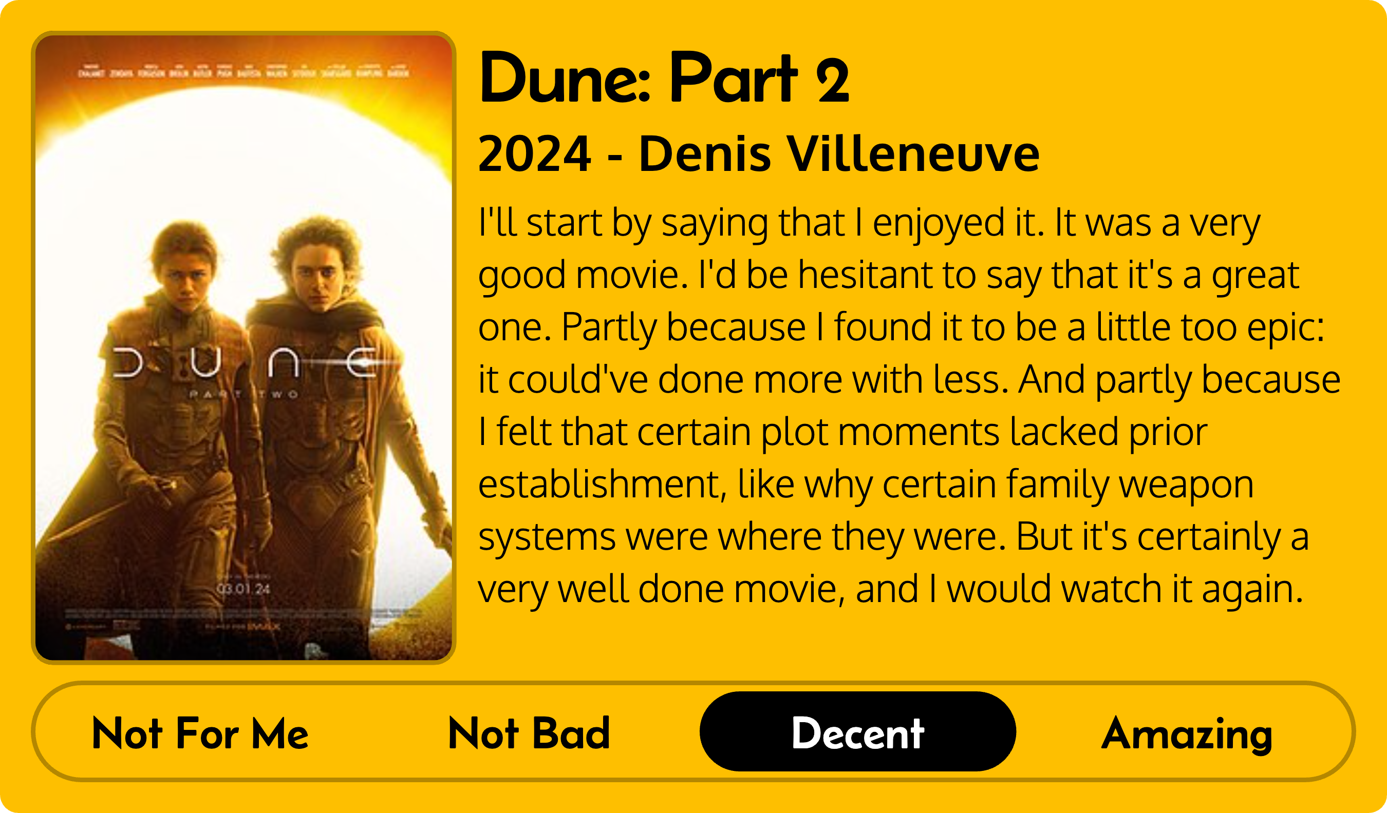 Title: Dune: Part 2 Metadata: 2024 - Denis Villeneuve Score: Decent Review: I'll start by saying that I enjoyed it. It was a very good movie. I'd be hesitant to say that it's a great one. Partly because I found it to be a little too epic: it could've done more with less. And partly because I felt that certain plot moments lacked prior establishment, like why certain family weapon systems were where they were. But it's certainly a very well done movie, and I would watch it again.