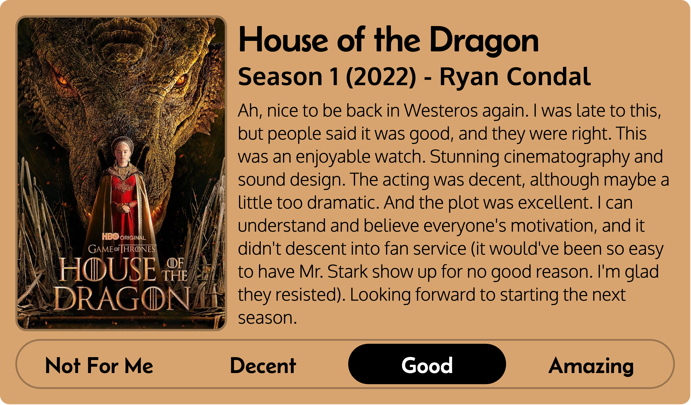 Title: House of the Dragon Metadata: Season 1 (2022) - Ryan Condal Score: Good Review: Ah, nice to be back in Westeros again. I was late to this, but people said it was good, and they were right. This was an enjoyable watch. Stunning cinematography and sound design. The acting was decent, although maybe a little too dramatic. And the plot was excellent. I can understand and believe everyone's motivation, and it didn't descent into fan service (it would've been so easy to have Mr. Stark show up for no good reason. I'm glad they resisted). Looking forward to starting the next season.