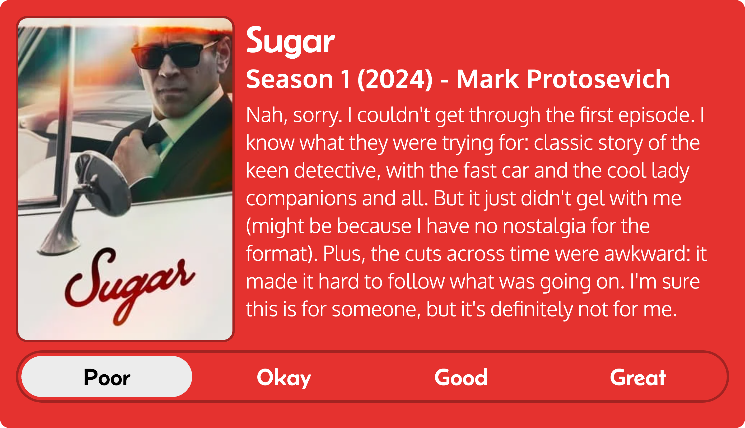 Quick review of Sugar: Season 1 (2024), by Mark Protosevich. Review reads as follows: Nah, sorry. I couldn't get through the first episode. I know what they were trying for: classic story of the keen detective, with the fast car and the cool lady companions and all. But it just didn't gel with me (might be because I have no nostalgia for the format). Plus, the cuts across time were awkward: it made it hard to follow what was going on. I'm sure this is for someone, but it's definitely not for me. Overall review: poor