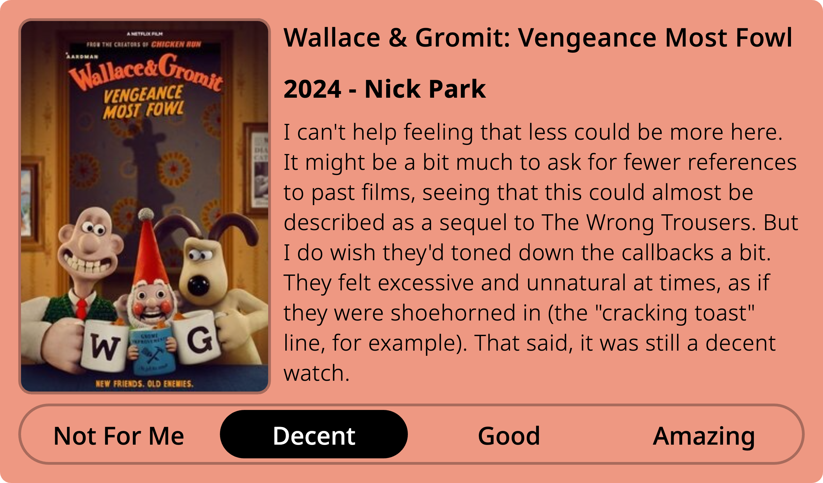 I can't help feeling that less could be more here. It might be a bit much to ask for fewer references to past films, seeing that this could almost be described as a sequel to The Wrong Trousers. But I do wish they'd toned down the callbacks a bit. They felt excessive and unnatural at times, as if they were shoehorned in (the 'cracking toast' line, for example). That said, it was still a decent watch.