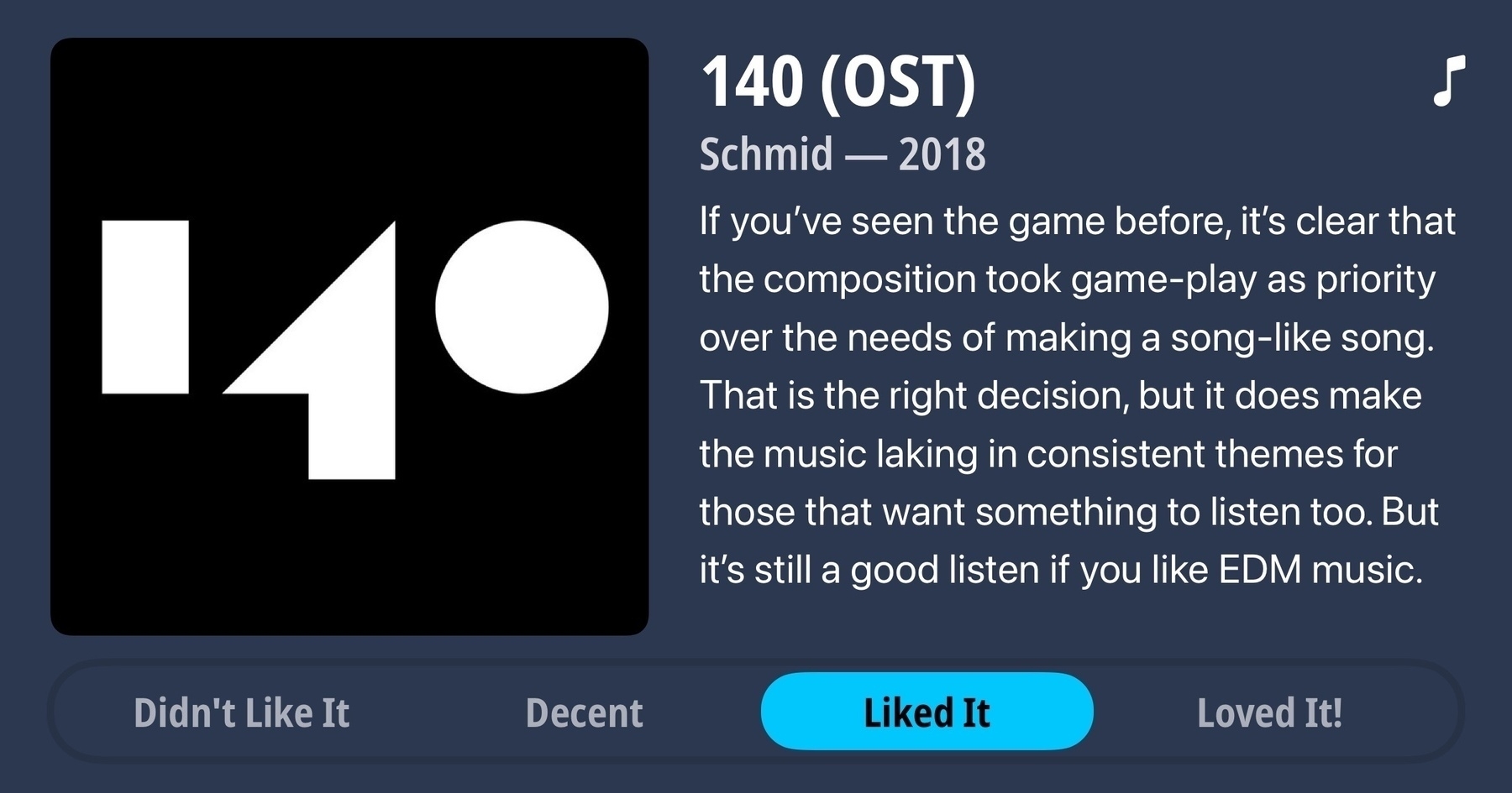 An album review for 140 (OST) by Schmid from 2018. Rating: Liked It. Review: If you’ve seen the game before, it’s clear that the composition took game-play as priority over the needs of making a song-like song. That is the right decision, but it does make the music laking in consistent themes for those that want something to listen too. But it’s still a good listen if you like EDM music.