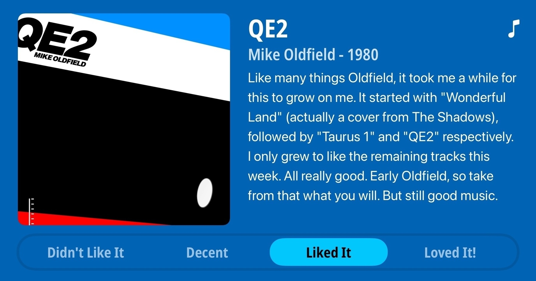 Review of QE2, by Mike Oldfield, 1980. Review is as follows: like many things Oldfield, it took me a while for this to grow on me. It started with Wonderful Land (actually a cover from The Shadows), followed by Taurus 1 and QE2 respectively. I only grew to like the remaining tracks this week. All really good. Early Oldfield, so take from that what you will. But still good music. Rating: Liked It.