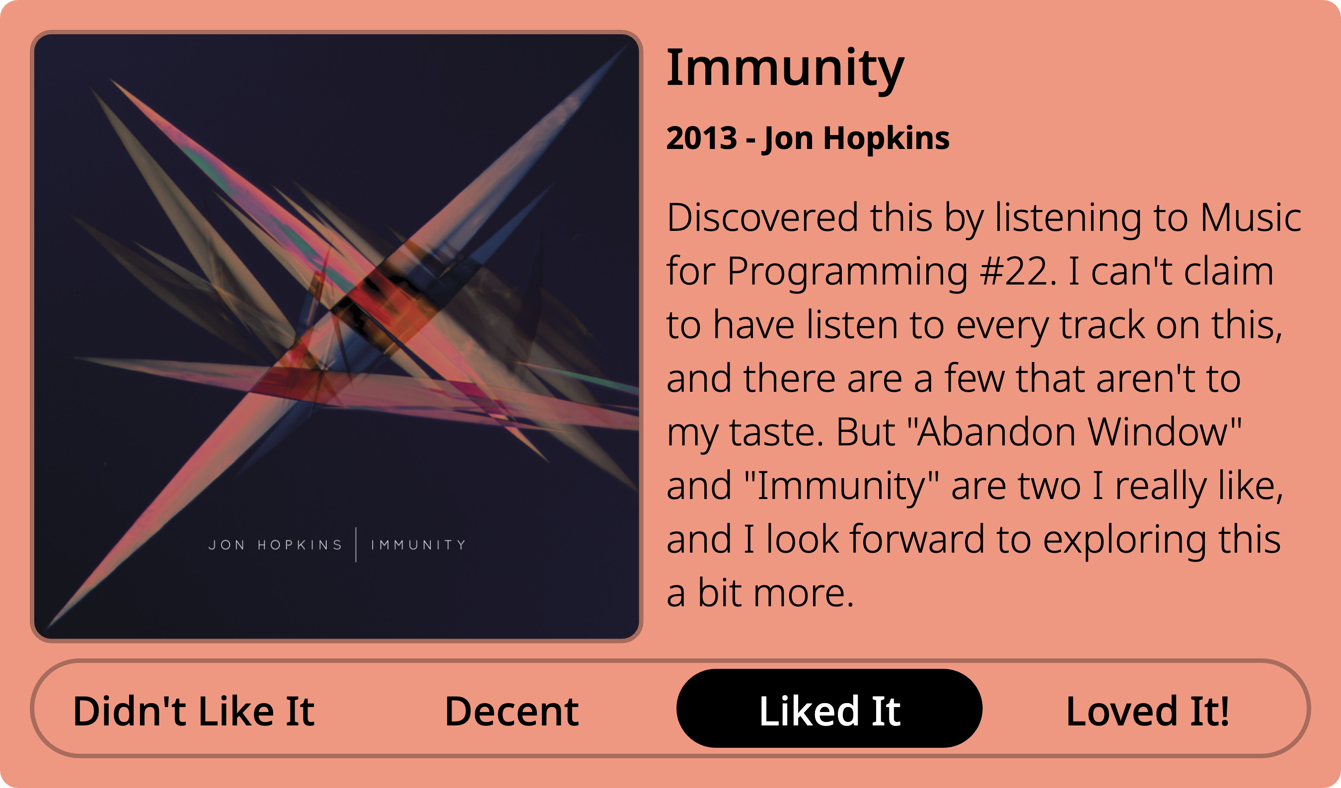 A quick review card of Immunity, by Jon Hopkins, 2013. Rating: Liked It. Review text as follows: Discovered this by listening to Music for Programming #22. I can't claim to have listen to every track on this, and there are a few that aren't to my taste. But Abandon Window and Immunity are two I really like, and I look forward to exploring this a bit more.