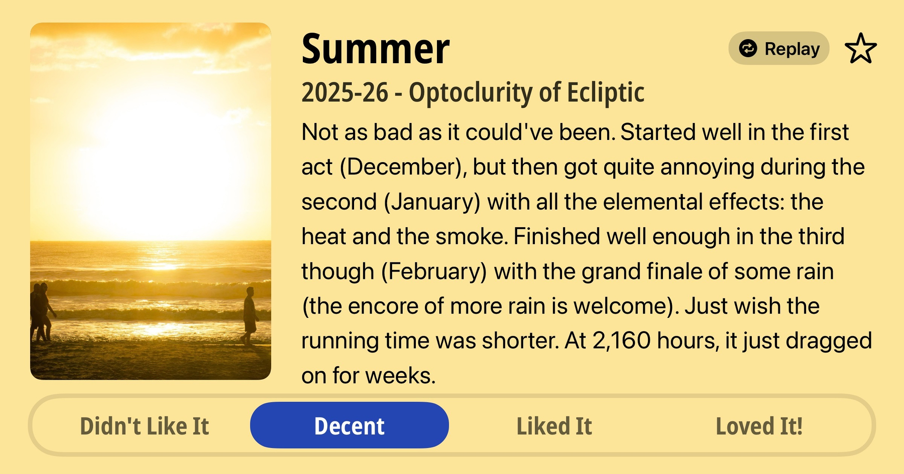 Joke quick review of Summer, for 2025-06 by Optoclurity of Ecliptic. Rating: Decent. Not as bad as it could've been. Started well in the first act (December), but then got quite annoying during the second (January) with all the elemental effects: the heat and the smoke. Finished well enough in the third though (February) with the grand finale of some rain (the encore of more rain is welcome). Just wish the running time was shorter. At 2,160 hours, it just dragged on for weeks.