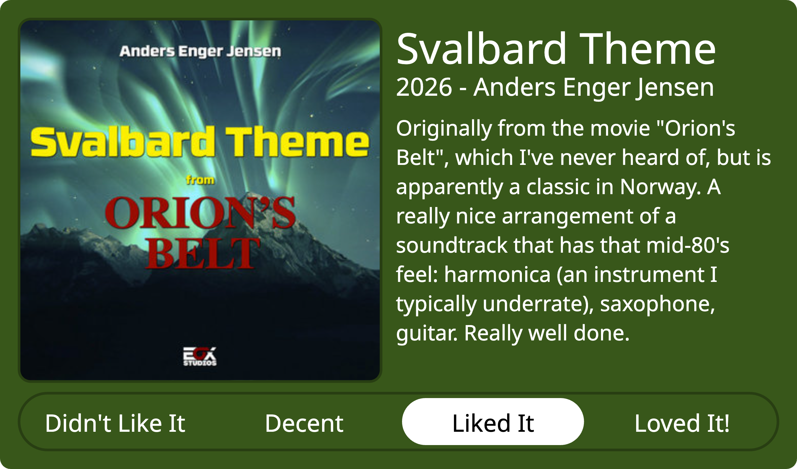 Quick review of Svalbard Theme from Orions Belt, by Anders Enger Jensen, 2026. Rating: Liked It. Review text as follows: Originally from the movie 'Orion's Belt', which I've never heard of, but is apparently a classic in Norway. A really nice arrangement of a soundtrack that has that mid-80's feel: harmonica (an instrument I typically underrate), saxophone, guitar. Really well done.