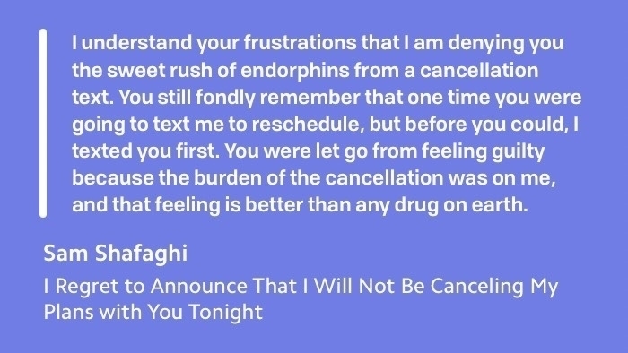 "I understand your frustrations that I am denying you the sweet rush of endorphins from a cancellation text. You still fondly remember that one time you were going to text me to reschedule, but before you could, I texted you first. You were let go from feeling guilty because the burden of the cancellation was on me, and that feeling is better than any drug on earth."