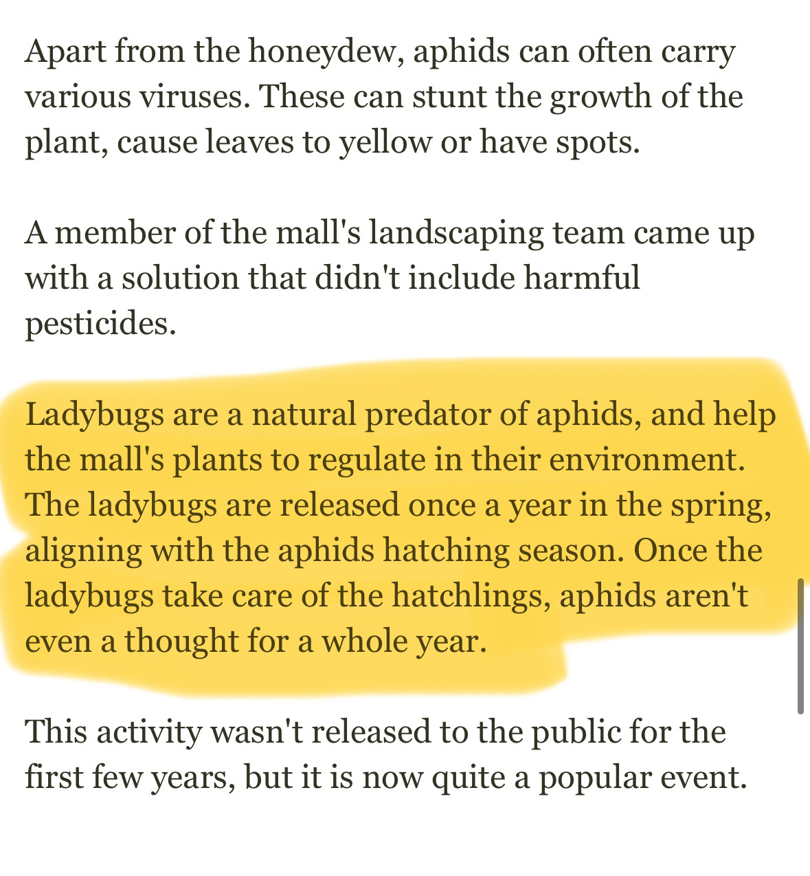 Screen shot of text from article: “Apart from the honeydew, aphids can often carry various viruses. These can stunt the growth of the plant, cause leaves to yellow or have spots.&10;A member of the mall's landscaping team came up with a solution that didn't include harmful pesticides.&10;Ladybugs are a natural predator of aphids, and help the mall's plants to regulate in their environment.&10;The ladybugs are released once a year in the spring, aligning with the aphids hatching season. Once the ladybugs take care of the hatchlings, aphids aren't even a thought for a whole year.&10;This activity wasn't released to the public for the first few years, but it is now quite a popular event.”