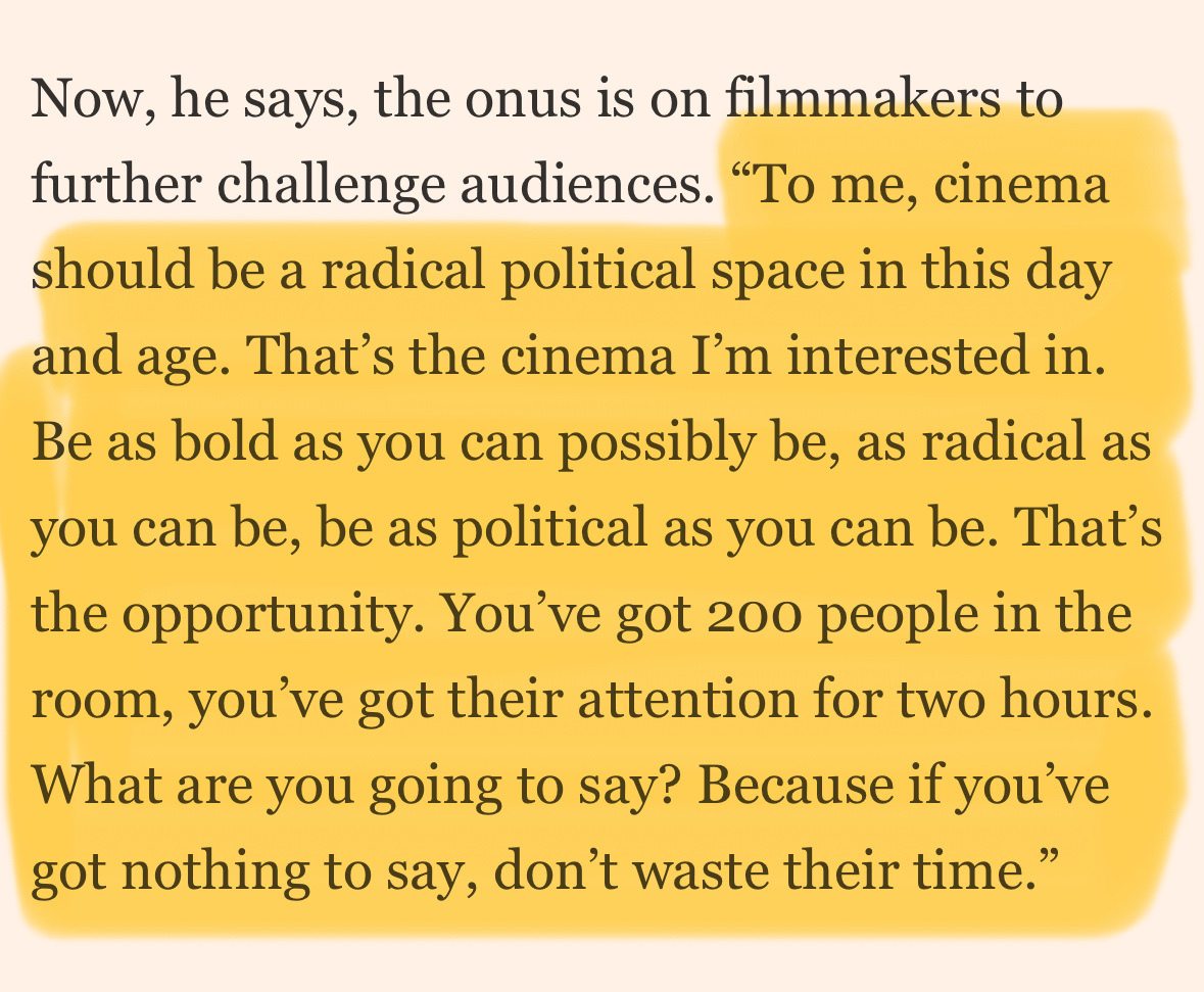 Quoted screenshot: "To me, cinema should be a radical political space in this day and age. That's the cinema I'm interested in.&10;Be as bold as you can possibly be, as radical as you can be, be as political as you can be. That's the opportunity. You've got 200 people in the room, you've got their attention for two hours.&10;What are you going to say? Because if you've got nothing to say, don't waste their time."