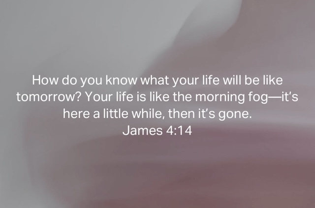 “How do you know what your life will be like tomorrow? Your life is like the morning fog—it’s here a little while, then it’s gone.”&10;‭‭James‬ ‭4‬:‭14‬ ‭NLT‬‬&10;https://bible.com/bible/116/jas.4.14.NLT&10;