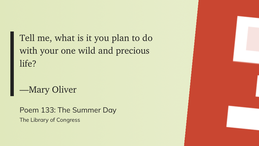 "Tell me, what is it you plan to do&10;with your one wild and precious life?&10;&10;—Mary Oliver" (The Library of Congress, Poem 133: The Summer Day)