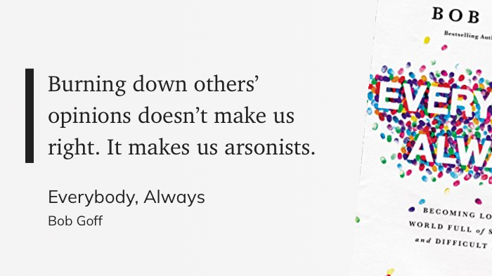 "Burning down others’ opinions doesn’t make us right. It makes us arsonists." (Bob Goff, Everybody, Always)