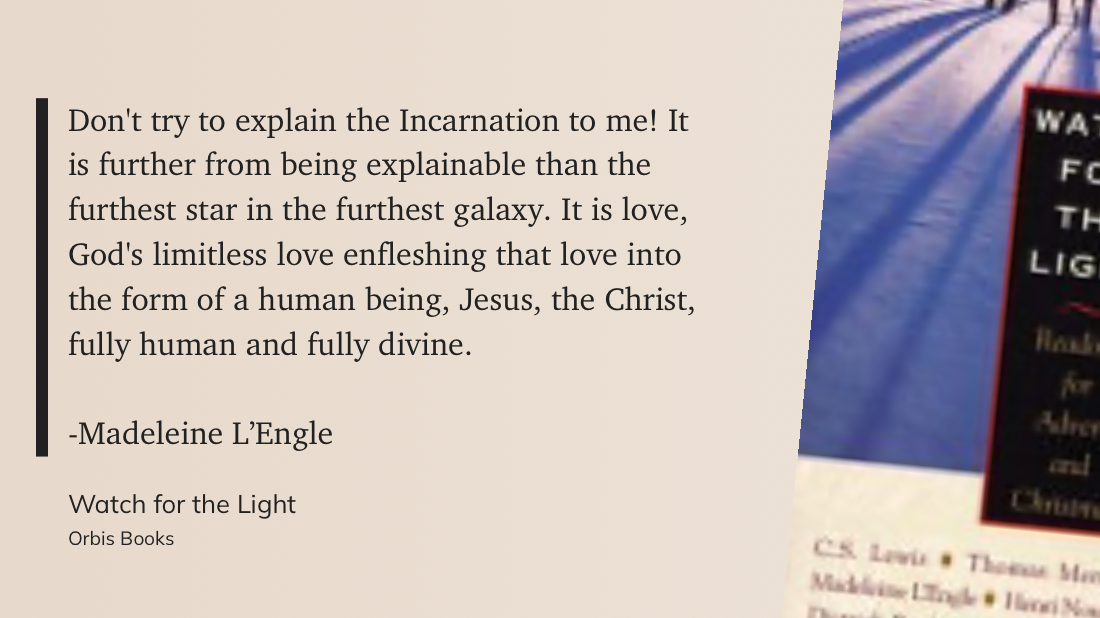 Don't try to explain the Incarnation to me! It is further from being explainable than the furthest star in the furthest galaxy. It is love, God's limitless love enfleshing that love into the form of a human being, Jesus, the Christ, fully human and fully divine.&10;&10;-Madeleine L’Engle