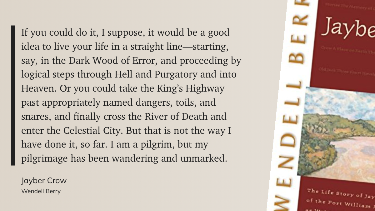 "If you could do it, I suppose, it would be a good idea to live your life in a straight line—starting, say, in the Dark Wood of Error, and proceeding by logical steps through Hell and Purgatory and into Heaven. Or you could take the King’s Highway past appropriately named dangers, toils, and snares, and finally cross the River of Death and enter the Celestial City. But that is not the way I have done it, so far. I am a pilgrim, but my pilgrimage has been wandering and unmarked." Jayber Crow by Wendell Berry