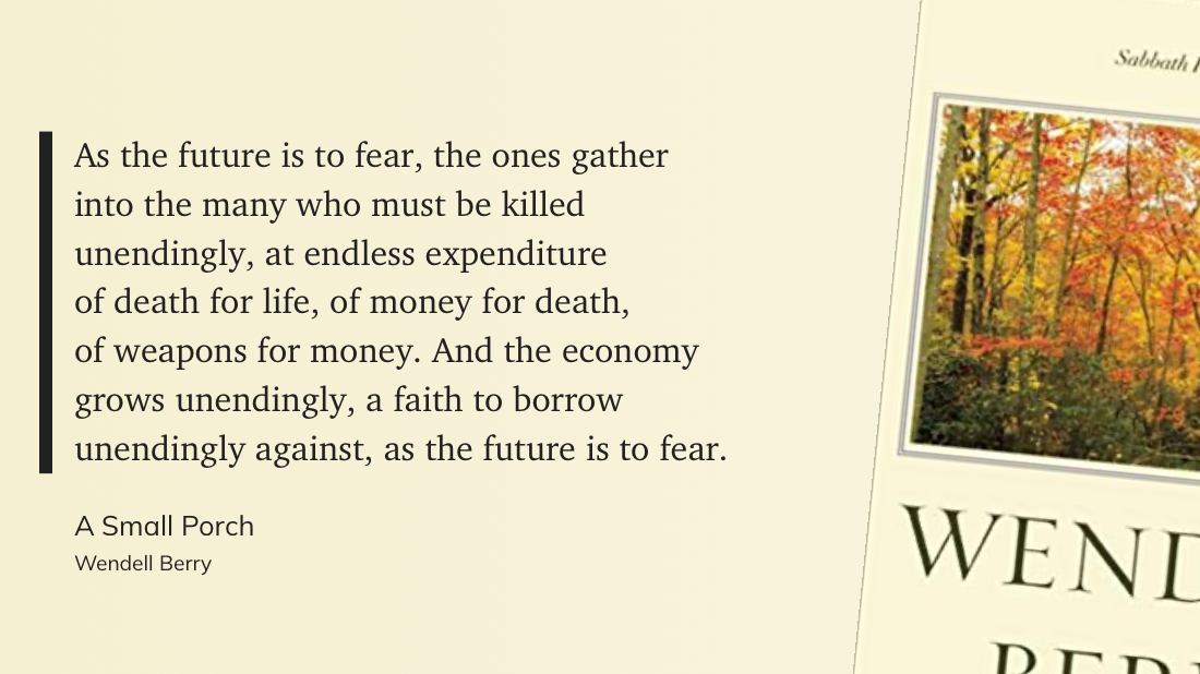 As the future is to fear, the ones gather&10;into the many who must be killed&10;unendingly, at endless expenditure&10;of death for life, of money for death,&10;of weapons for money. And the economy&10;grows unendingly, a faith to borrow&10;unendingly against, as the future is to fear&10;-Wendell Berry