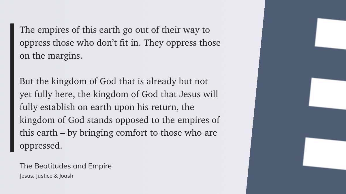 The empires of this earth go out of their way to oppress those who don’t fit in. They oppress those on the margins.&10;&10;But the kingdom of God that is already but not yet fully here, the kingdom of God that Jesus will fully establish on earth upon his return, the kingdom of God stands opposed to the empires of this earth – by bringing comfort to those who are oppressed." &10;