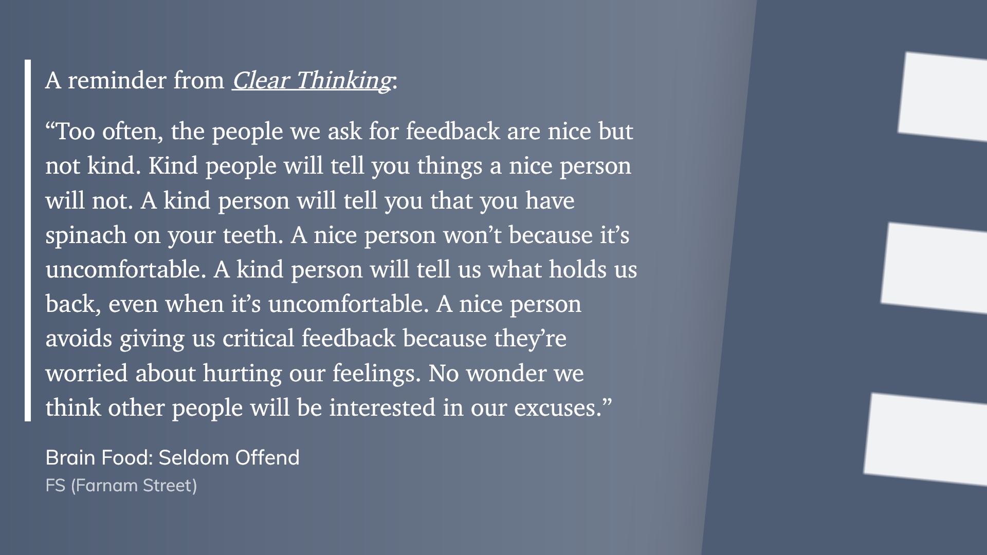 “Too often, the people we ask for feedback are nice but not kind. Kind people will tell you things a nice person will not. A kind person will tell you that you have spinach on your teeth. A nice person won’t because it’s uncomfortable. A kind person will tell us what holds us back, even when it’s uncomfortable. A nice person avoids giving us critical feedback because they’re worried about hurting our feelings. No wonder we think other people will be interested in our excuses.”" (FS (Farnam Street), Brain Food: Seldom Offend)