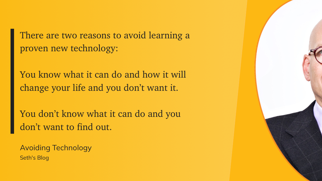 A quote from Seth's Blog explains two reasons to avoid learning a proven new technology: either knowing its impacts and not wanting them, or not knowing and fearing to find out.&10;&10;"There are two reasons to avoid learning a proven new technology:&10;&10;You know what it can do and how it will change your life and you don’t want it.&10;&10;You don’t know what it can do and you don’t want to find out." &10;&10;(Seth's Blog, Avoiding Technology)