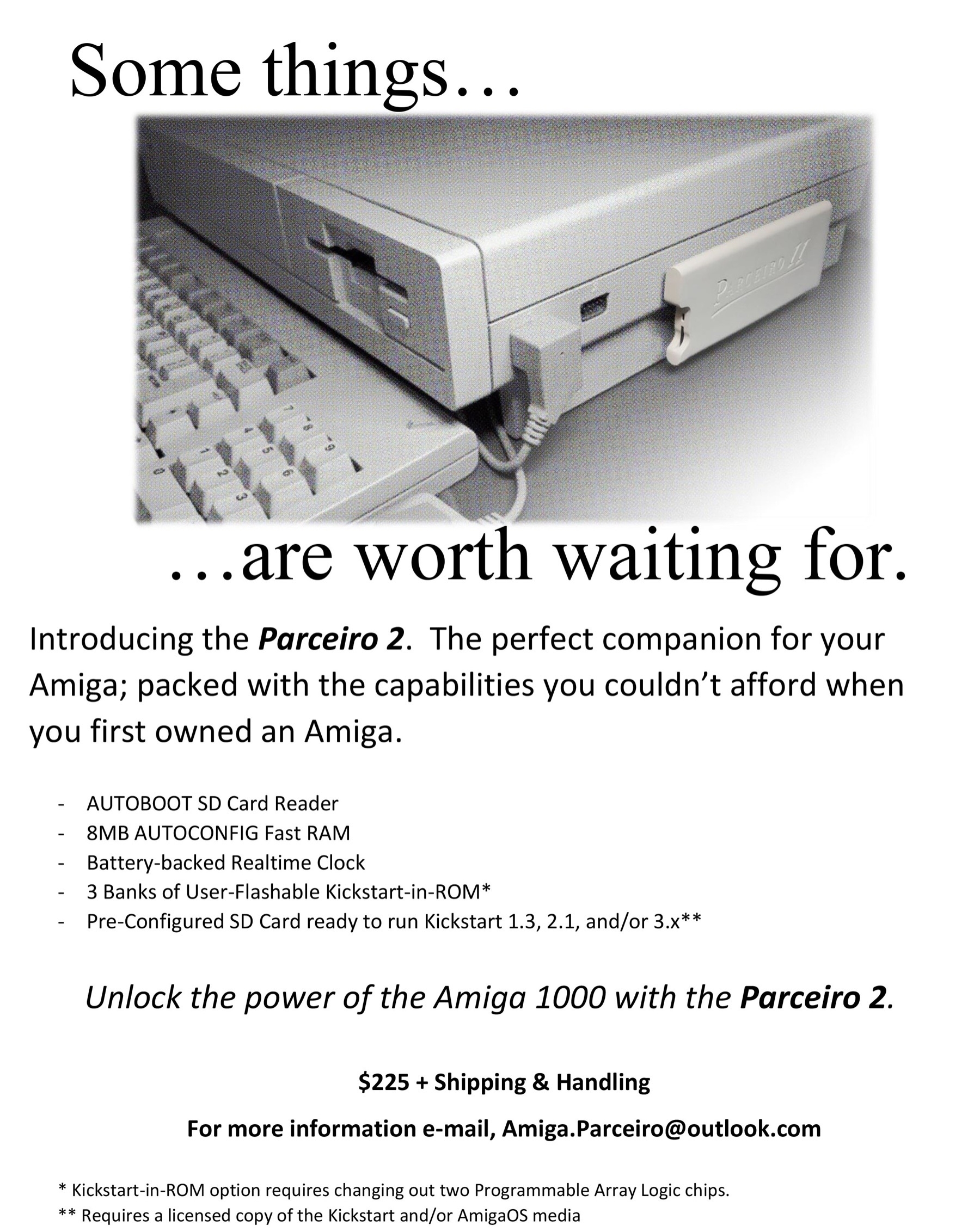 Some things are worth waiting for. Introducing the Parceiro 2. The perfect companion for your Amiga; packed with the capabilities you couldn't afford when you first owned an Amiga. ﻿﻿AUTOBOOT SD Card Reader; ﻿﻿8MB AUTOCONFIG Fast RAM; Battery-backed Realtime Clock; ﻿3 Banks of User-Flashable Kickstart-in-ROM*; ﻿﻿Pre-Configured SD Card ready to run Kickstart 1.3, 2.1, and/or 3.x**. Unlock the power of the Amiga 1000 with the Parceiro 2. $225 + Shipping & Handling. For more information e-mail, Amiga dot Parceiro at outlook dot com. *Kickstart-in-ROM option requires changing out two Programmable Array Logic chips. **Requires a licensed copy of the Kickstart and or AmigaOS media.