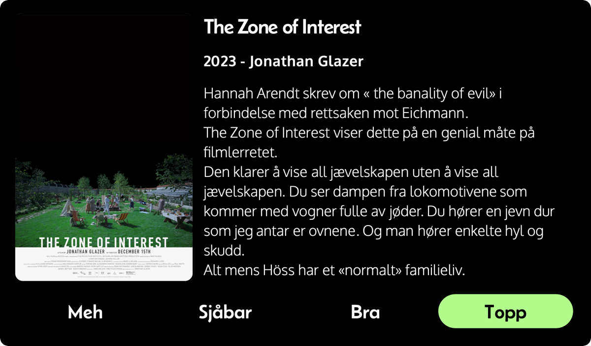 Hannah Arendt skrev om « the banality of evil» i forbindelse med rettsaken mot Eichmann. 
  The Zone of Interest viser dette på en genial måte på filmlerretet.
  Den klarer å vise all jævelskapen uten å vise all jævelskapen. Du ser dampen fra lokomotivene som kommer med vogner fulle av jøder. Du hører en jevn dur som jeg antar er ovnene. Og man hører enkelte hyl og skudd.
  Alt mens Höss har et «normalt» familieliv.