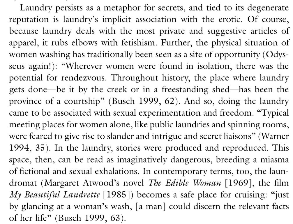 Laundry persists as a metaphor for secrets, and tied to its degenerate reputation is laundry's implicit association with the erotic. Of course, because laundry deals with the most private and suggestive articles of apparel, it rubs elbows with fetishism. Further, the physical situation of women washing has traditionally been seen as a site of opportunity (Odys-seus again!): "Wherever women were found in isolation, there was the potential for rendezvous. Throughout history, the place where laundry gets done-be it by the creek or in a freestanding shed-has been the province of a courtship" (Busch 1999, 62). And so, doing the laundry came to be associated with sexual experimentation and freedom. "Typical meeting places for women alone, like public laundries and spinning rooms, were feared to give rise to slander and intrigue and secret liaisons" (Warner 1994, 35). In the laundry, stories were produced and reproduced. This space, then, can be read as imaginatively dangerous, breeding a miasma of fictional and sexual exhalations. In contemporary terms, too, the laundromat (Margaret Atwood's novel The Edible Woman [1969], the film My Beautiful Laudrette [1985]) becomes a safe place for cruising: "just by glancing at a woman's wash, [a man] could discern the relevant facts of her life" (Busch 1999, 63).
