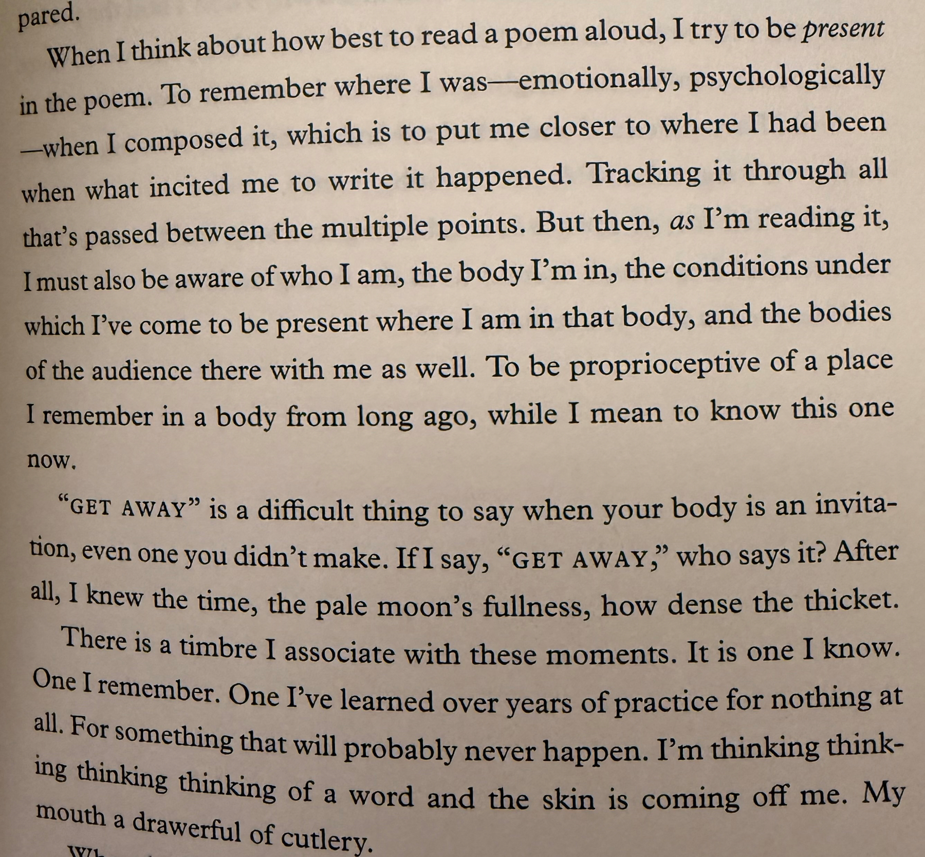 When I think about how best to read a poem aloud, I try to be present in the poem. To remember where I was emotionally, psychologically—when I composed it, which is to put me closer to where I had been when what incited me to write it happened. Tracking it through all that's passed between the multiple points. But then, as I'm reading it, I must also be aware of who I am, the body I'm in, the conditions under which I've come to be present where I am in that body, and the bodies of the audience there with me as well. To be proprioceptive of a place I remember in a body from long ago, while I mean to know this one now.&10;&10;"GET AWAY" is a difficult thing to say when your body is an invita-tion, even one you didn't make. If I say, "GET AWAY," who says it? After all, I knew the time, the pale moon's fullness, how dense the thicket.&10;&10;There is a timbre I associate with these moments. It is one I know. One I remember. One l've learned over years of practice for nothing at all. For something that will probably never happen. I'm thinking thinking thinking thinking of a word and the skin is coming off me. My mouth a drawerful of cutlery.