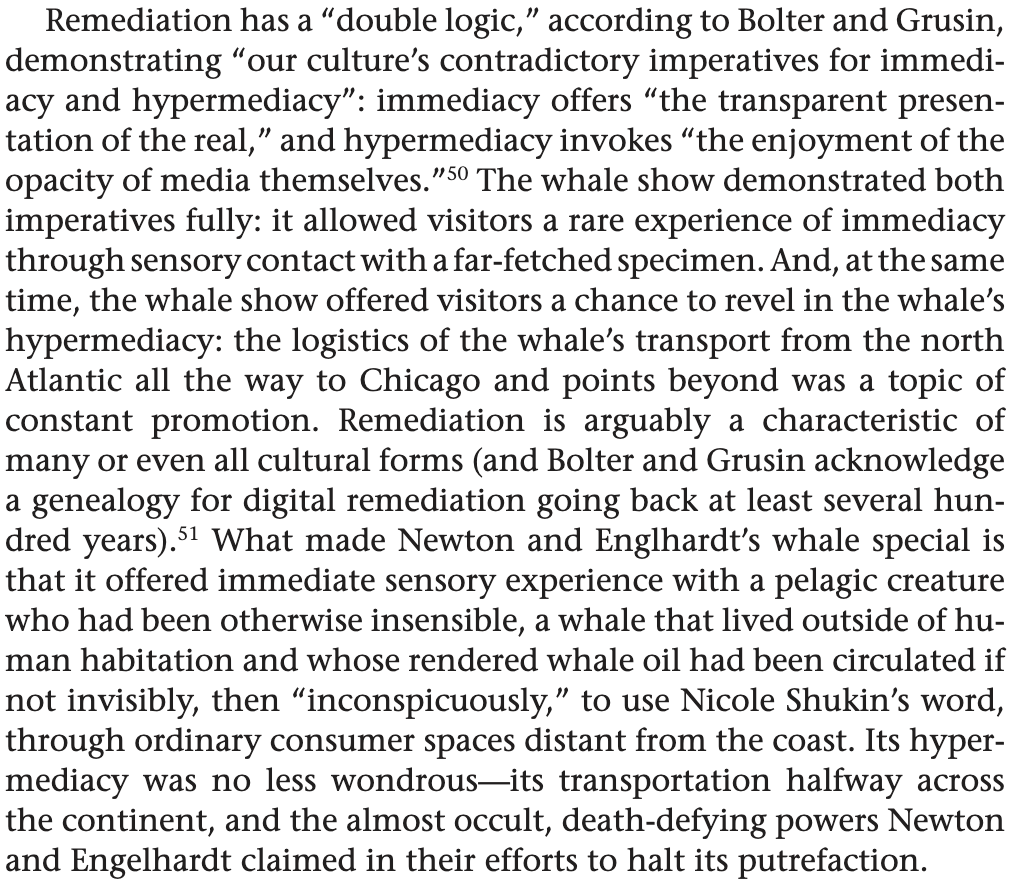Remediation has a double logic according to bolter and grusin demonstrating culture contradictory imperatives for immediacy hypermediacy offers transparent presentation of the real invokes enjoyment opacity media themselves. whale show demonstrated both fully: it allowed visitors a rare experience through sensory contact with far-fetched specimen. at same time offered chance revel in hypermediacy: logistics transport from north atlantic all way chicago points beyond was topic constant promotion. remediation is arguably characteristic many or even cultural forms acknowledge genealogy digital going back least several hundred years what made newton englhardt special that immediate pelagic creature who had been otherwise insensible lived outside human habitation whose rendered oil circulated if not invisibly then use nicole shukin word ordinary consumer spaces distant coast. its hyper-mediacy no less wondrous-its transportation halfway across continent almost occult death-defying powers engelhardt claimed their efforts halt putrefaction.