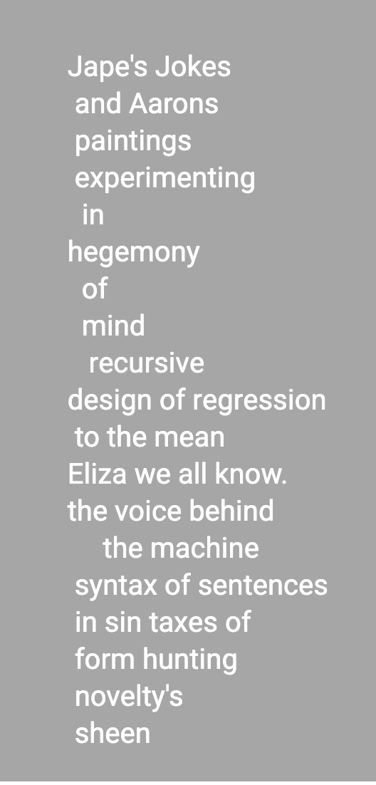 ape's Jokes
and Aarons
paintings
experimenting
in
hegemony
of
mind
recursive
design of regression
to the mean
Eliza we all know.
the voice behind
the machine
syntax of sentences
in sin taxes of
form hunting
novelty's 
sheen