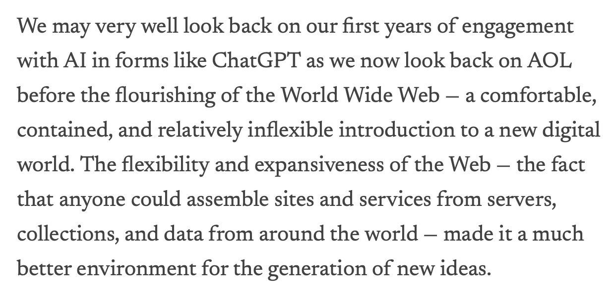 We may very well look back on our first years of engagement with AI in forms like ChatGPT as we now look back on AOL before the flourishing of the World Wide Web — a comfortable, contained, and relatively inflexible introduction to a new digital world. The flexibility and expansiveness of the Web — the fact that anyone could assemble sites and services from servers, collections, and data from around the world — made it a much better environment for the generation of new ideas.